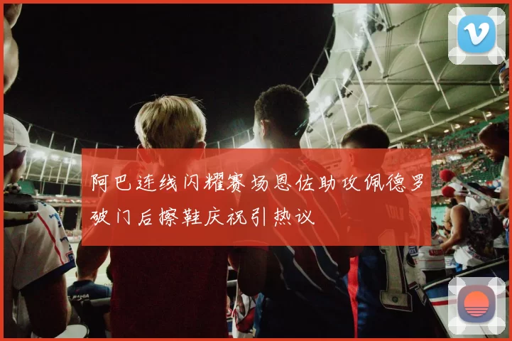 阿巴连线闪耀赛场恩佐助攻佩德罗破门后擦鞋庆祝引热议