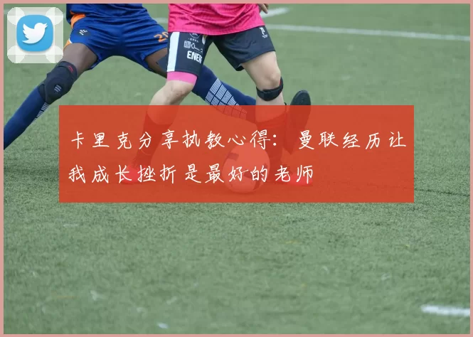 卡里克分享执教心得：曼联经历让我成长挫折是最好的老师