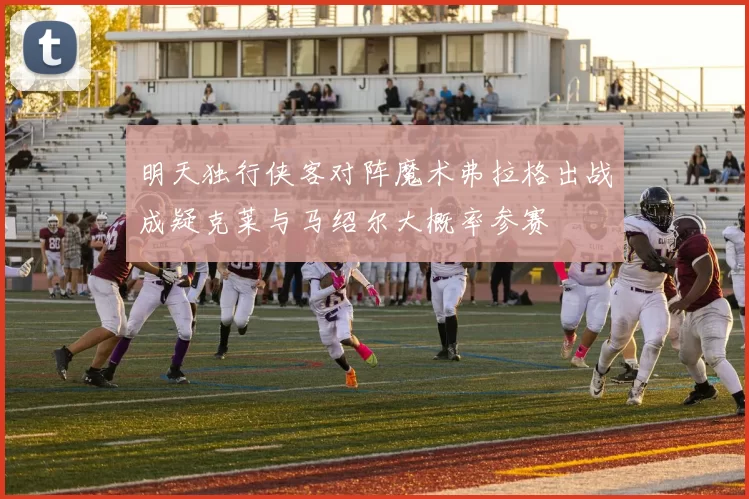 明天独行侠客对阵魔术弗拉格出战成疑克莱与马绍尔大概率参赛