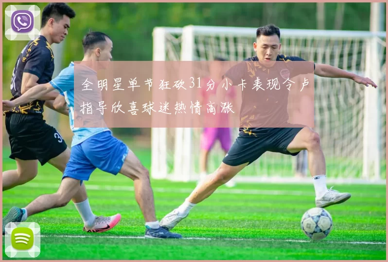 全明星单节狂砍31分小卡表现令卢指导欣喜球迷热情高涨