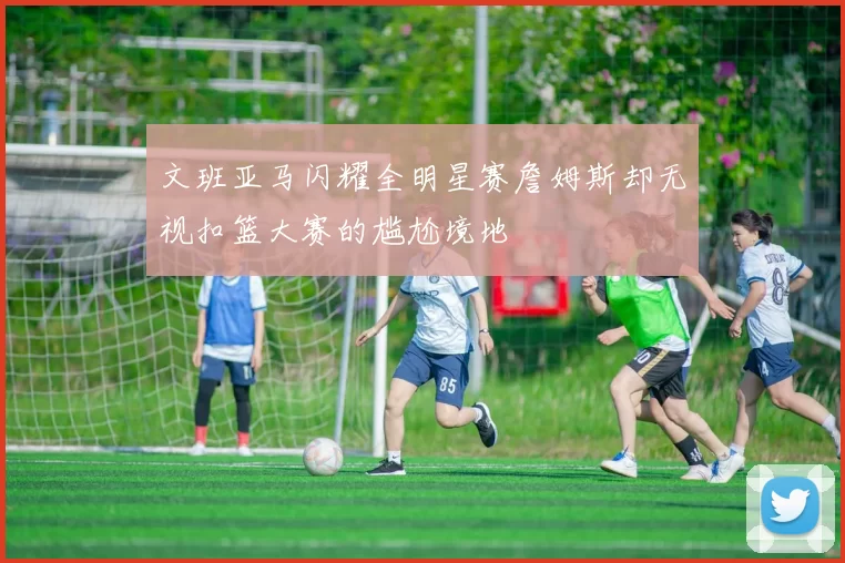 文班亚马闪耀全明星赛詹姆斯却无视扣篮大赛的尴尬境地