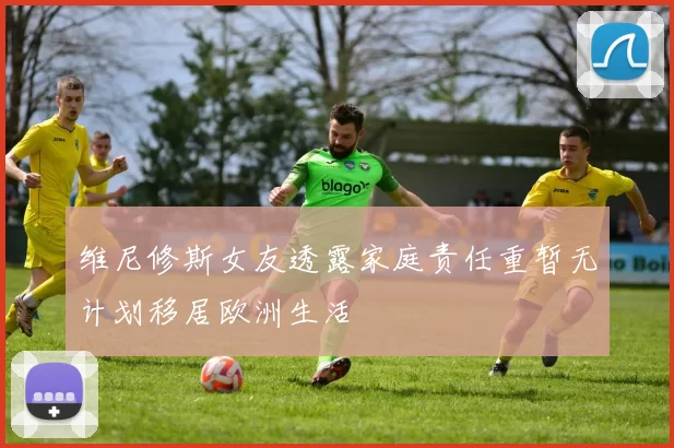 维尼修斯女友透露家庭责任重暂无计划移居欧洲生活
