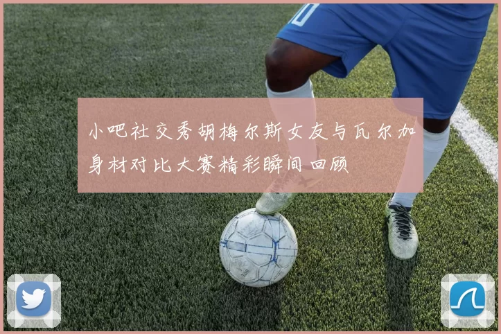 小吧社交秀胡梅尔斯女友与瓦尔加身材对比大赛精彩瞬间回顾