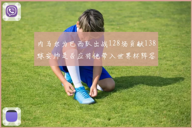 内马尔为巴西队出战128场贡献138球安帅是否应将他带入世界杯阵容