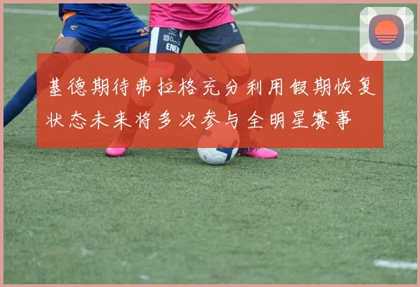 基德期待弗拉格充分利用假期恢复状态未来将多次参与全明星赛事