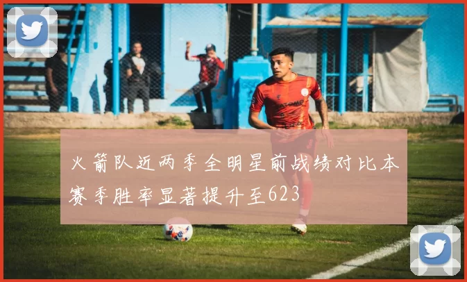 火箭队近两季全明星前战绩对比本赛季胜率显著提升至623
