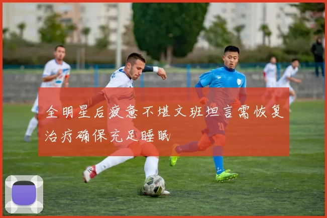 全明星后疲惫不堪文班坦言需恢复治疗确保充足睡眠