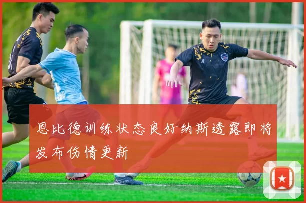 恩比德训练状态良好纳斯透露即将发布伤情更新
