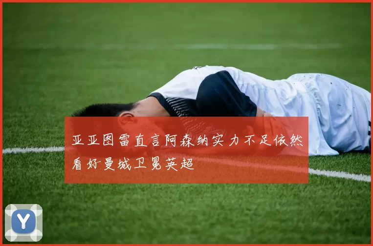 亚亚图雷直言阿森纳实力不足依然看好曼城卫冕英超