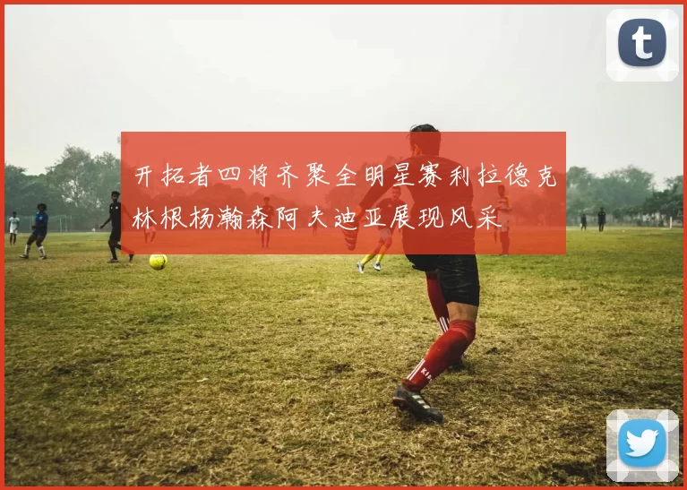 开拓者四将齐聚全明星赛利拉德克林根杨瀚森阿夫迪亚展现风采