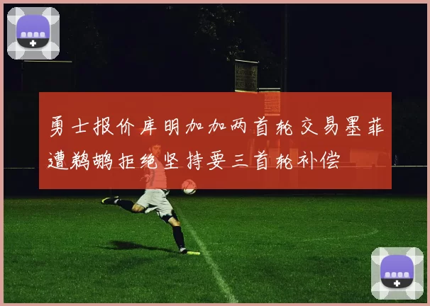 勇士报价库明加加两首轮交易墨菲遭鹈鹕拒绝坚持要三首轮补偿