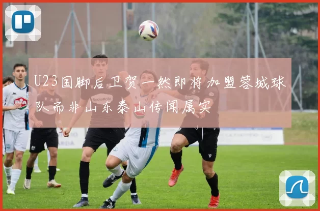 U23国脚后卫贺一然即将加盟蓉城球队而非山东泰山传闻属实