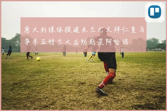 意大利媒体报道米兰尤文拜仁皇马争夺亚特兰大后防新星阿哈诺