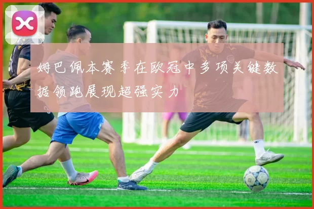 姆巴佩本赛季在欧冠中多项关键数据领跑展现超强实力