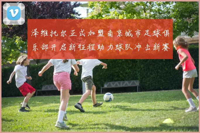 泽维托尔正式加盟南京城市足球俱乐部开启新征程助力球队冲击新赛季