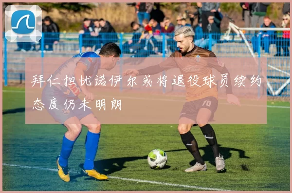 拜仁担忧诺伊尔或将退役球员续约态度仍未明朗