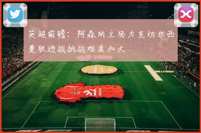 英超前瞻：阿森纳主场力克切尔西曼联迎战挑战难度加大